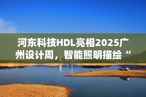 河东科技HDL亮相2025广州设计周，智能照明描绘“城市居山”诗意栖居