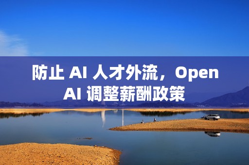 防止 AI 人才外流，OpenAI 调整薪酬政策