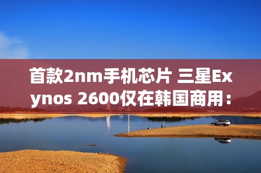 首款2nm手机芯片 三星Exynos 2600仅在韩国商用：无缘国内