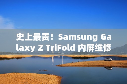 史上最贵！Samsung Galaxy Z TriFold 内屏维修价曝光，换一次超过 $8,750!