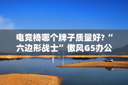 电竞椅哪个牌子质量好?“六边形战士”傲风G5办公打游戏两不误!