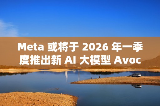 Meta 或将于 2026 年一季度推出新 AI 大模型 Avocado