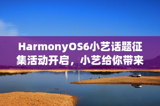 HarmonyOS6小艺话题征集活动开启，小艺给你带来了哪些惊喜？