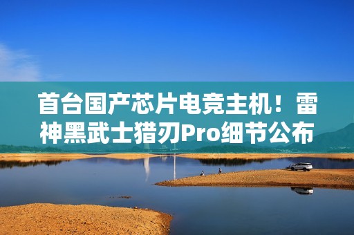首台国产芯片电竞主机！雷神黑武士猎刃Pro细节公布：玩《英雄联盟》无压力