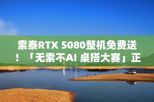 索泰RTX 5080整机免费送！「无索不AI 桌搭大赛」正式开启