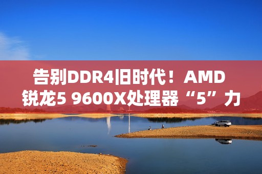 告别DDR4旧时代！AMD 锐龙5 9600X处理器“5”力全开战未来