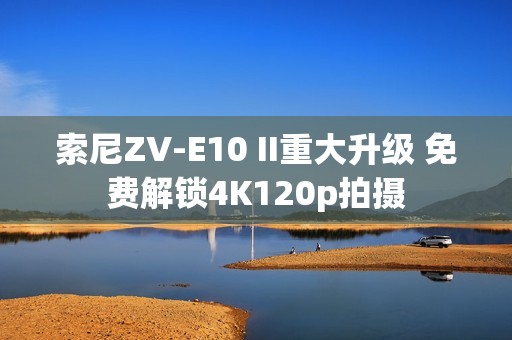 索尼ZV-E10 II重大升级 免费解锁4K120p拍摄