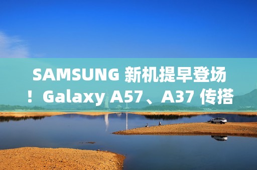 SAMSUNG 新机提早登场！Galaxy A57、A37 传搭载新 Exynos 晶片、A07 5G 即将上市