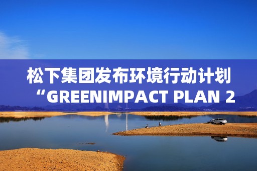 松下集团发布环境行动计划“GREENIMPACT PLAN 2024”成果及2025年度目标