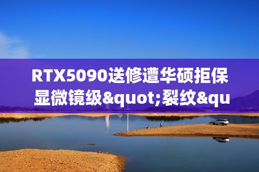 RTX5090送修遭华硕拒保 显微镜级"裂纹"算人为破坏