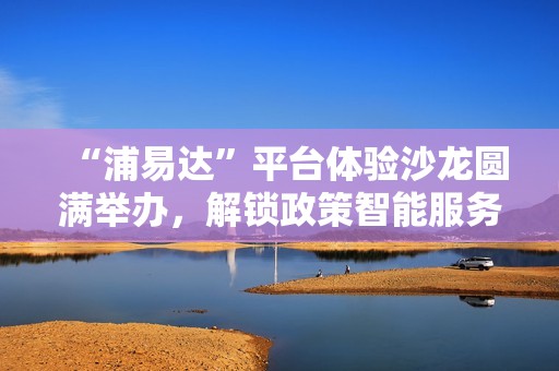 “浦易达”平台体验沙龙圆满举办，解锁政策智能服务新体验