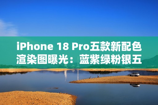 iPhone 18 Pro五款新配色渲染图曝光：蓝紫绿粉银五色