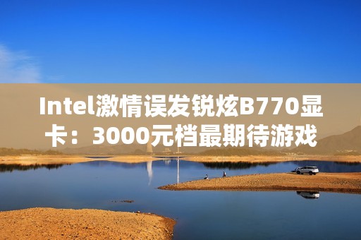 Intel激情误发锐炫B770显卡：3000元档最期待游戏卡还有戏