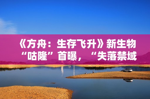 《方舟：生存飞升》新生物“咕隆”首曝，“失落禁域”即将全平台上线