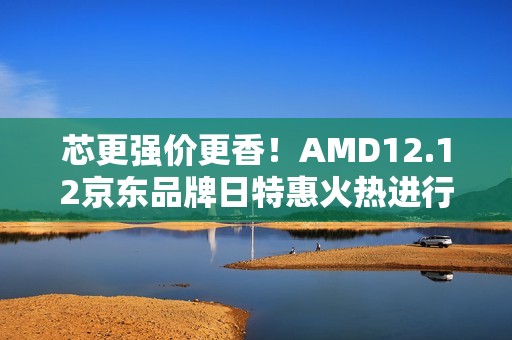 芯更强价更香！AMD12.12京东品牌日特惠火热进行中