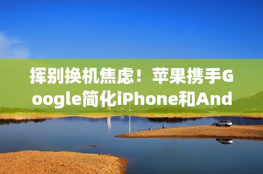 挥别换机焦虑！苹果携手Google简化iPhone和Android系统间切换程序
