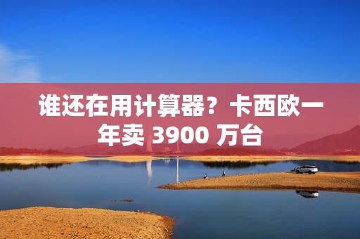 谁还在用计算器？卡西欧一年卖 3900 万台