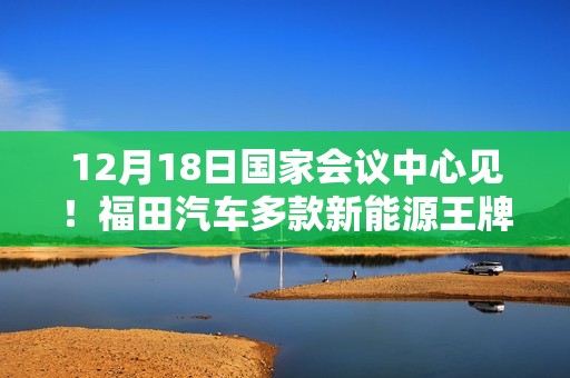 12月18日国家会议中心见！福田汽车多款新能源王牌产品即将重磅登场