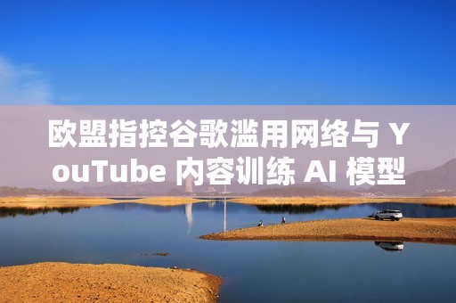 欧盟指控谷歌滥用网络与 YouTube 内容训练 AI 模型