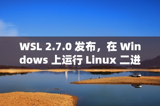 WSL 2.7.0 发布，在 Windows 上运行 Linux 二进制程序的子系统