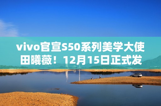 vivo官宣S50系列美学大使田曦薇！12月15日正式发布