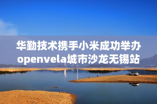 华勤技术携手小米成功举办openvela城市沙龙无锡站