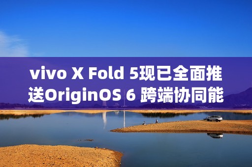 vivo X Fold 5现已全面推送OriginOS 6 跨端协同能力突破