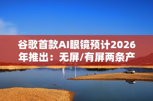 谷歌首款AI眼镜预计2026年推出：无屏/有屏两条产品线齐发