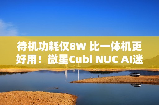 待机功耗仅8W 比一体机更好用！微星Cubi NUC AI迷你电脑评测：可能是最小的高性能迷你机