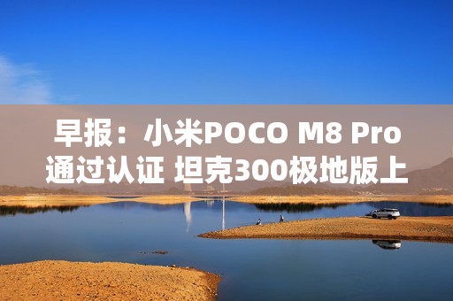 早报：小米POCO M8 Pro通过认证 坦克300极地版上市