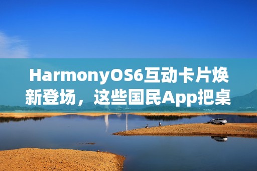 HarmonyOS6互动卡片焕新登场，这些国民App把桌面卡片玩出了新花样