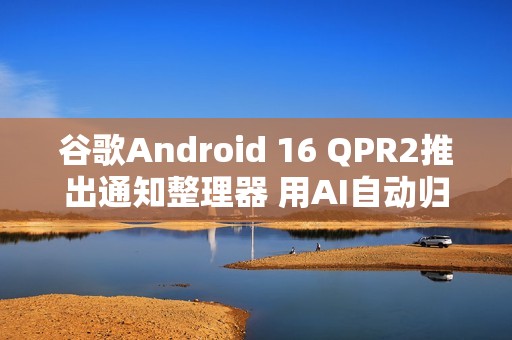 谷歌Android 16 QPR2推出通知整理器 用AI自动归类通知