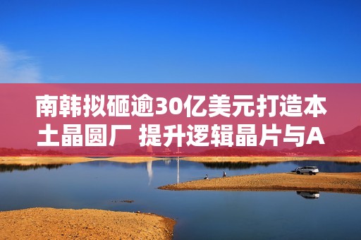 南韩拟砸逾30亿美元打造本土晶圆厂 提升逻辑晶片与AI时代竞争力