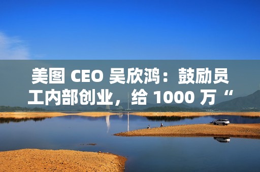 美图 CEO 吴欣鸿：鼓励员工内部创业，给 1000 万“风投”