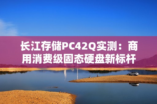 长江存储PC42Q实测：商用消费级固态硬盘新标杆