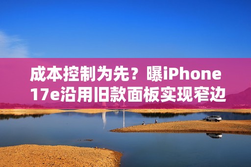 成本控制为先？曝iPhone 17e沿用旧款面板实现窄边框