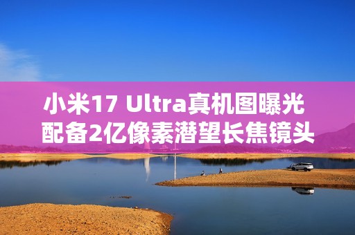 小米17 Ultra真机图曝光 配备2亿像素潜望长焦镜头