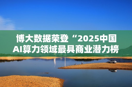 博大数据荣登“2025中国AI算力领域最具商业潜力榜”：以融合算力基础设施，夯牢智能时代数字基石