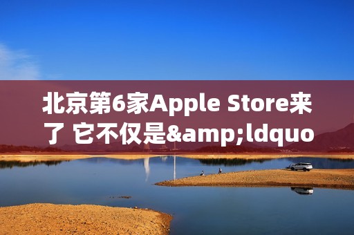 北京第6家Apple Store来了 它不仅是&ldquo;南城首家&rdquo;那么简单