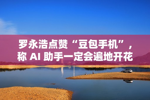 罗永浩点赞“豆包手机”，称 AI 助手一定会遍地开花