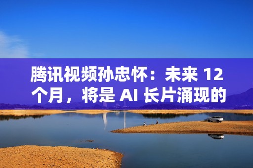 腾讯视频孙忠怀：未来 12 个月，将是 AI 长片涌现的关键窗口期