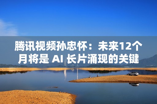腾讯视频孙忠怀：未来12个月将是 AI 长片涌现的关键期窗口