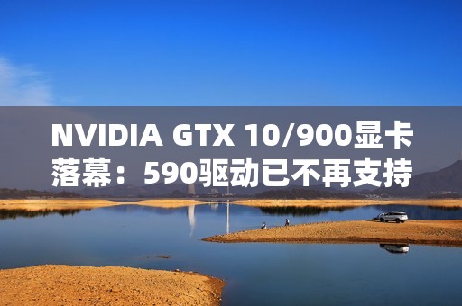 NVIDIA GTX 10/900显卡落幕：590驱动已不再支持！