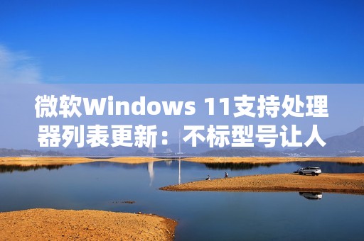 微软Windows 11支持处理器列表更新：不标型号让人一头雾水