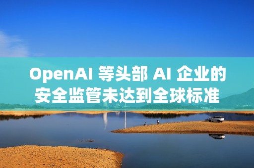 OpenAI 等头部 AI 企业的安全监管未达到全球标准