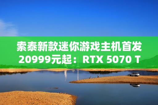 索泰新款迷你游戏主机首发20999元起：RTX 5070 Ti独显 仅8.48L