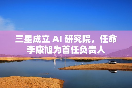 三星成立 AI 研究院，任命李康旭为首任负责人