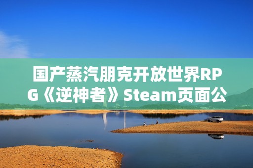 国产蒸汽朋克开放世界RPG《逆神者》Steam页面公开！发售日未定