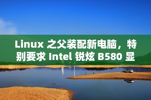 Linux 之父装配新电脑，特别要求 Intel 锐炫 B580 显卡