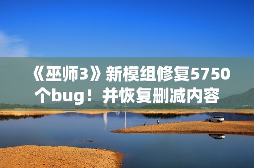 《巫师3》新模组修复5750个bug！并恢复删减内容